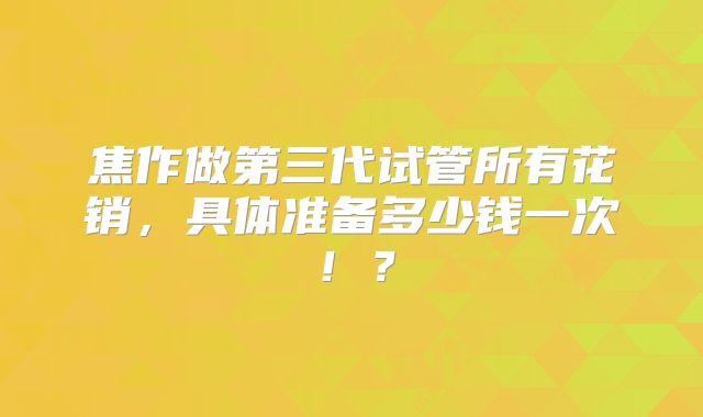 焦作做第三代试管所有花销，具体准备多少钱一次！？
