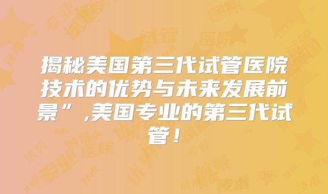 揭秘美国第三代试管医院技术的优势与未来发展前景”,美国专业的第三代试管!