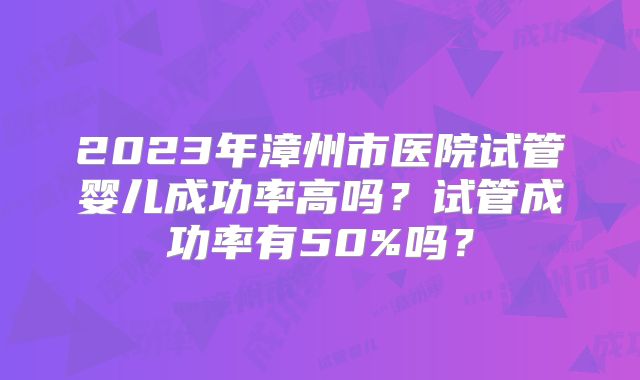 2023年漳州市医院试管婴儿成功率高吗？试管成功率有50%吗？