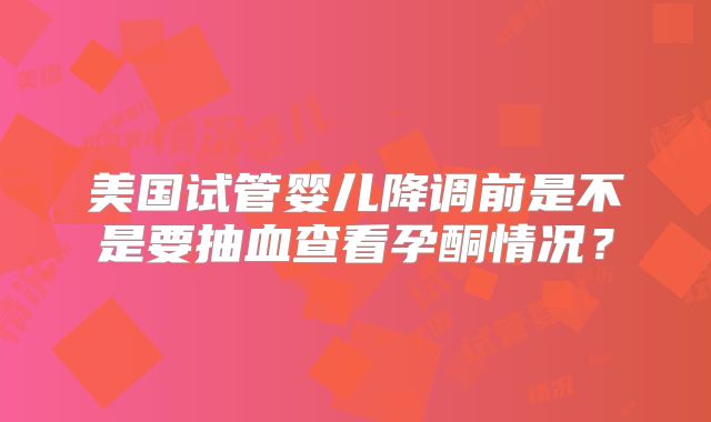 美国试管婴儿降调前是不是要抽血查看孕酮情况？