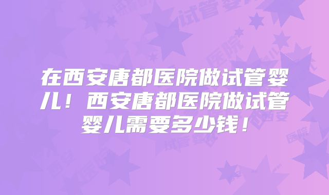 在西安唐都医院做试管婴儿！西安唐都医院做试管婴儿需要多少钱！