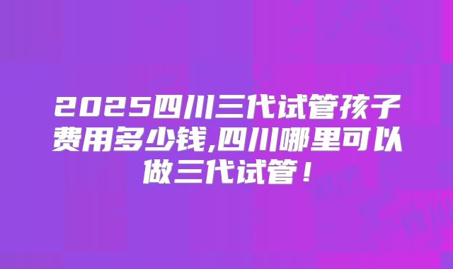 2025四川三代试管孩子费用多少钱,四川哪里可以做三代试管！