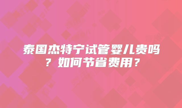 泰国杰特宁试管婴儿贵吗?如何节省费用?