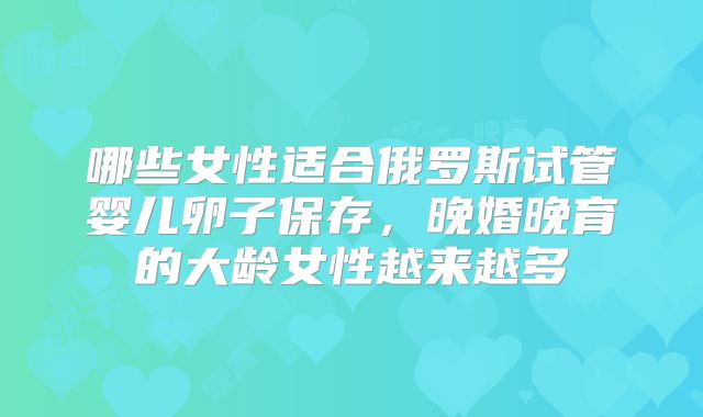 哪些女性适合俄罗斯试管婴儿卵子保存，晚婚晚育的大龄女性越来越多