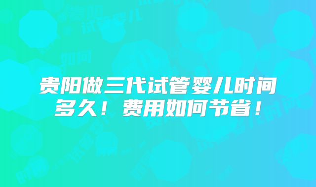 贵阳做三代试管婴儿时间多久!费用如何节省!