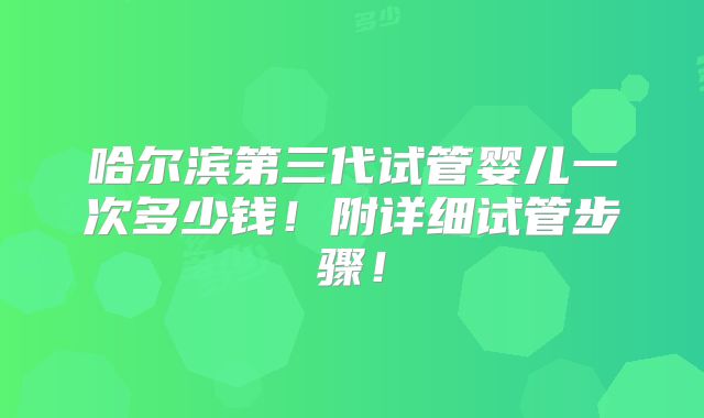 哈尔滨第三代试管婴儿一次多少钱！附详细试管步骤！