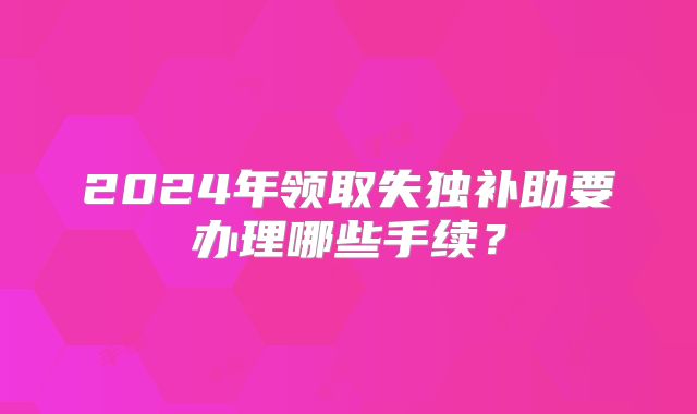 2024年领取失独补助要办理哪些手续?