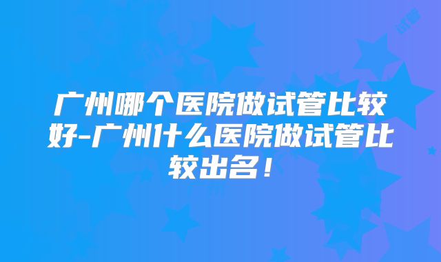 广州哪个医院做试管比较好-广州什么医院做试管比较出名!