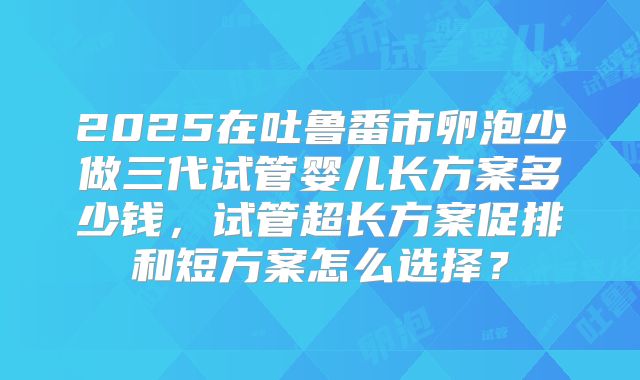 2025在吐鲁番市卵泡少做三代试管婴儿长方案多少钱，试管超长方案促排和短方案怎么选择？