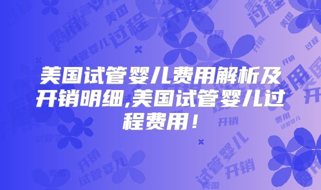 美国试管婴儿费用解析及开销明细,美国试管婴儿过程费用!