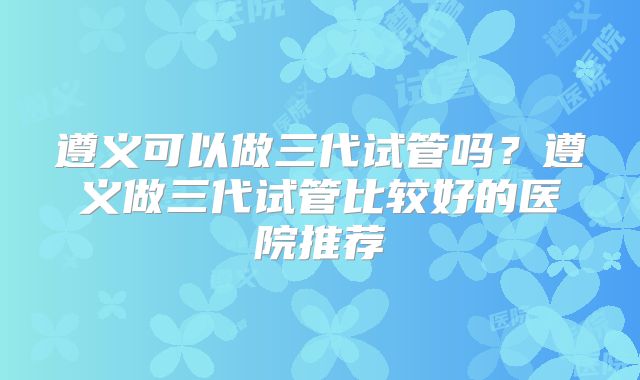 遵义可以做三代试管吗？遵义做三代试管比较好的医院推荐