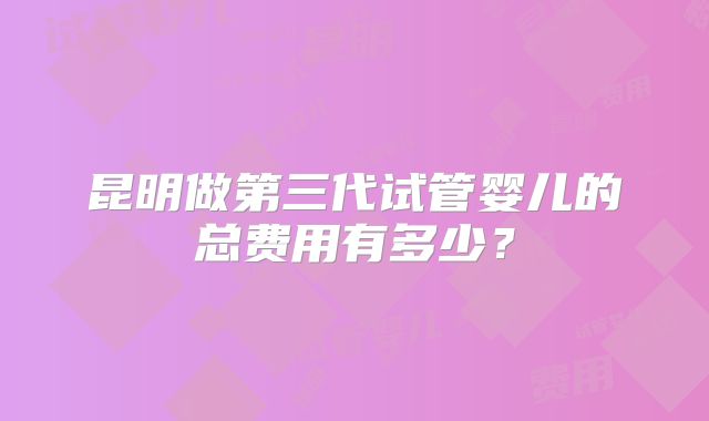 昆明做第三代试管婴儿的总费用有多少？