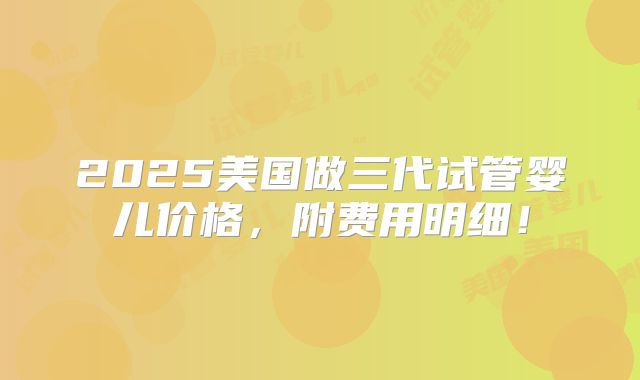 2025美国做三代试管婴儿价格，附费用明细！