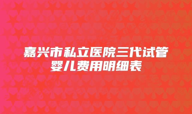 嘉兴市私立医院三代试管婴儿费用明细表