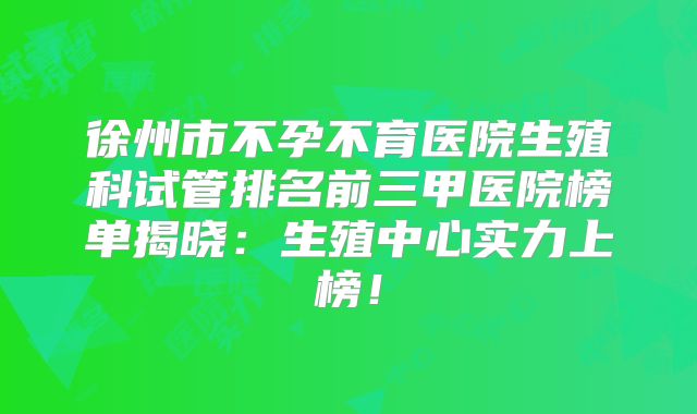徐州市不孕不育医院生殖科试管排名前三甲医院榜单揭晓：生殖中心实力上榜！
