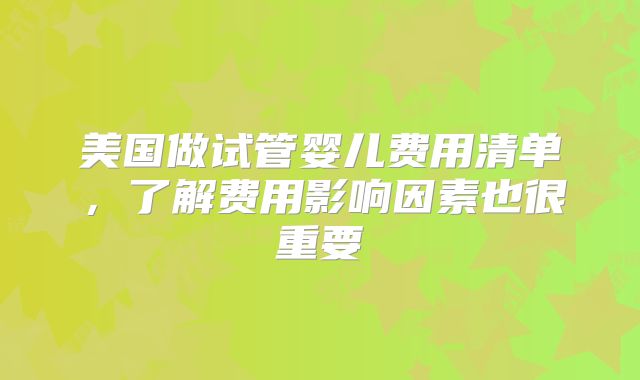 美国做试管婴儿费用清单,了解费用影响因素也很重要