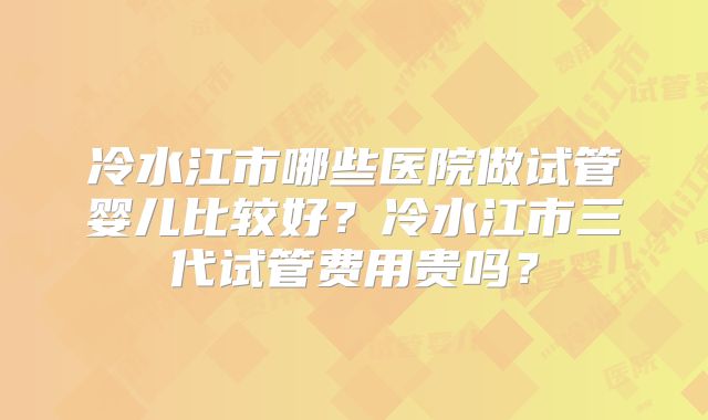 冷水江市哪些医院做试管婴儿比较好？冷水江市三代试管费用贵吗？