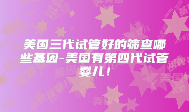 美国三代试管好的筛查哪些基因-美国有第四代试管婴儿！