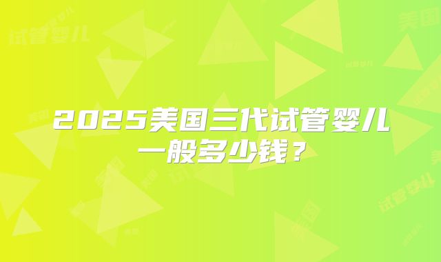 2025美国三代试管婴儿一般多少钱？