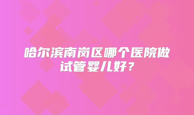 哈尔滨南岗区哪个医院做试管婴儿好?