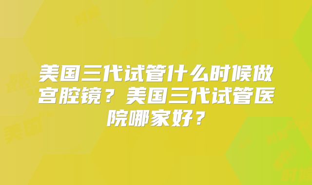 美国三代试管什么时候做宫腔镜？美国三代试管医院哪家好？