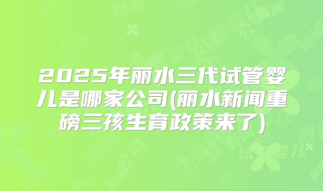 2025年丽水三代试管婴儿是哪家公司(丽水新闻重磅三孩生育政策来了)