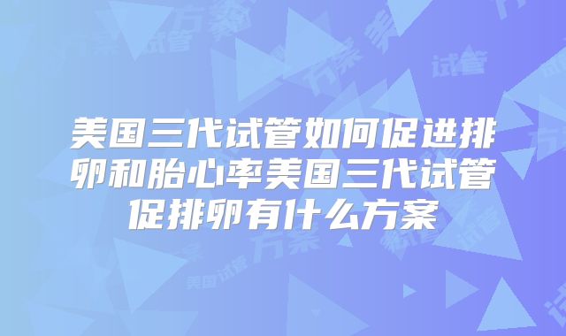 美国三代试管如何促进排卵和胎心率美国三代试管促排卵有什么方案