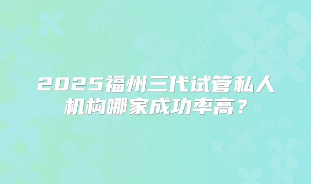 2025福州三代试管私人机构哪家成功率高？