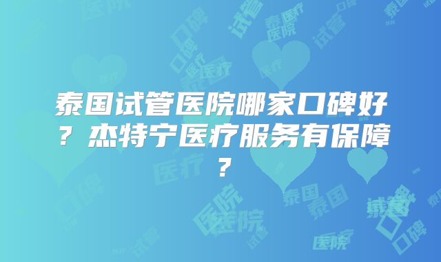 泰国试管医院哪家口碑好?杰特宁医疗服务有保障?