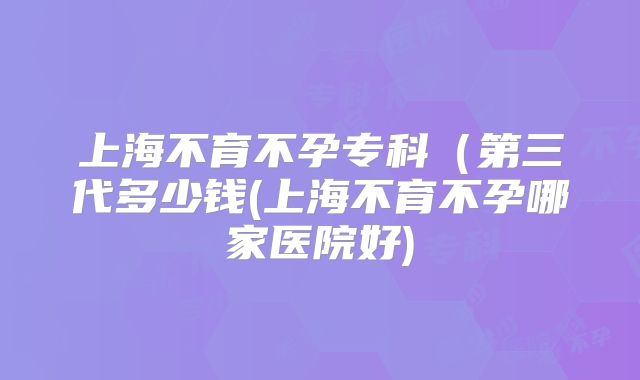 上海不育不孕专科（第三代多少钱(上海不育不孕哪家医院好)