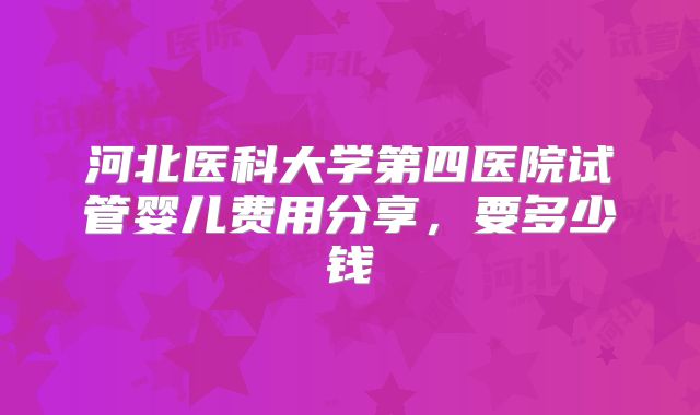 河北医科大学第四医院试管婴儿费用分享，要多少钱