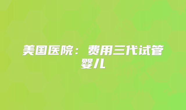 美国医院:费用三代试管婴儿