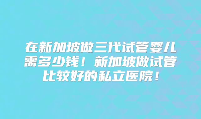 在新加坡做三代试管婴儿需多少钱！新加坡做试管比较好的私立医院！
