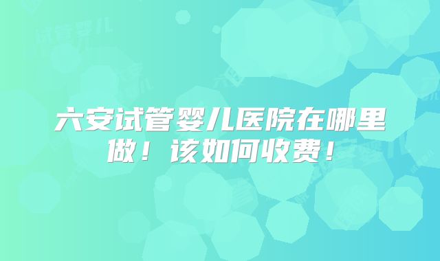六安试管婴儿医院在哪里做！该如何收费！
