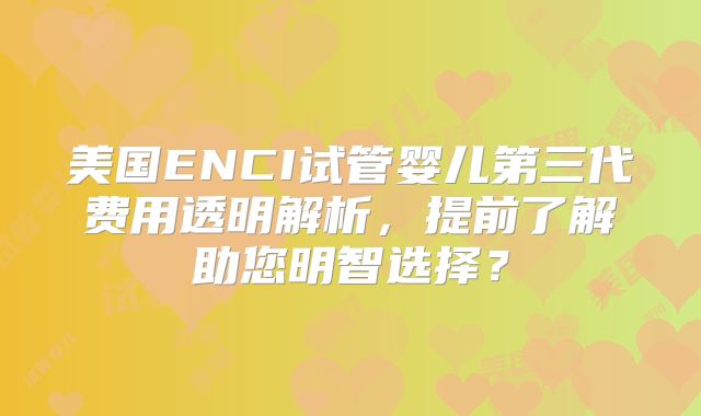 美国ENCI试管婴儿第三代费用透明解析，提前了解助您明智选择？