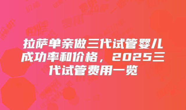 拉萨单亲做三代试管婴儿成功率和价格，2025三代试管费用一览