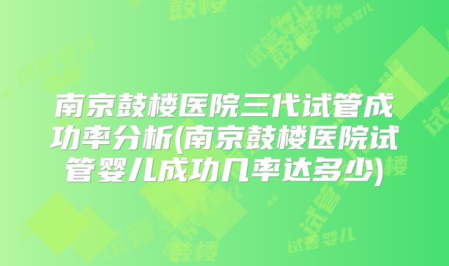 南京鼓楼医院三代试管成功率分析(南京鼓楼医院试管婴儿成功几率达多少)