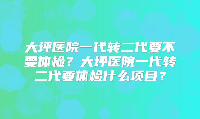 大坪医院一代转二代要不要体检？大坪医院一代转二代要体检什么项目？