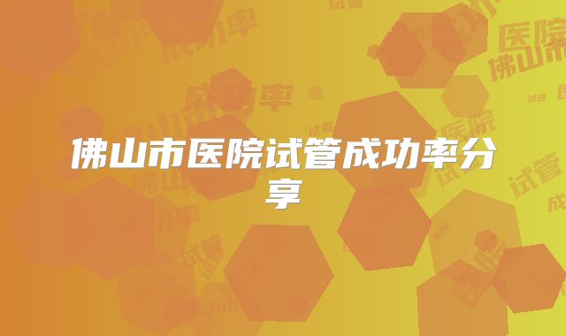 佛山市医院试管成功率分享