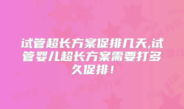 试管超长方案促排几天,试管婴儿超长方案需要打多久促排！