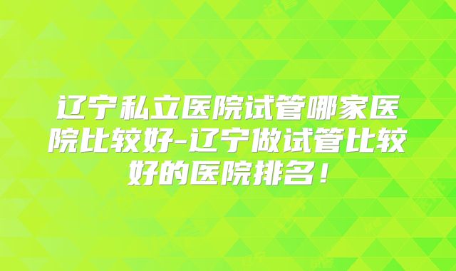 辽宁私立医院试管哪家医院比较好-辽宁做试管比较好的医院排名!