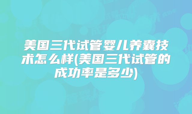 美国三代试管婴儿养囊技术怎么样(美国三代试管的成功率是多少)