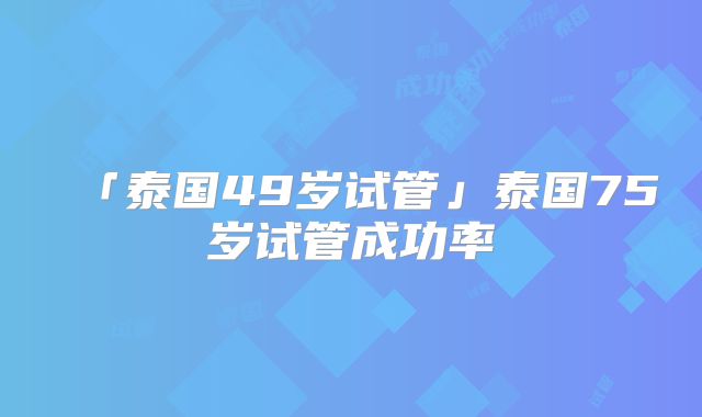 「泰国49岁试管」泰国75岁试管成功率