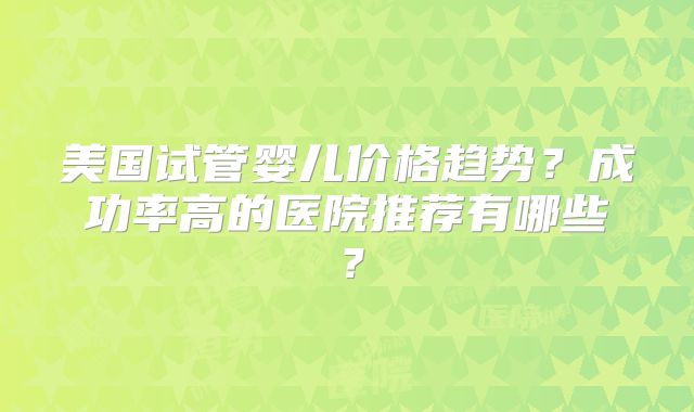 美国试管婴儿价格趋势？成功率高的医院推荐有哪些？