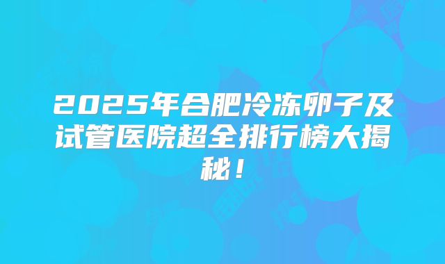 2025年合肥冷冻卵子及试管医院超全排行榜大揭秘！