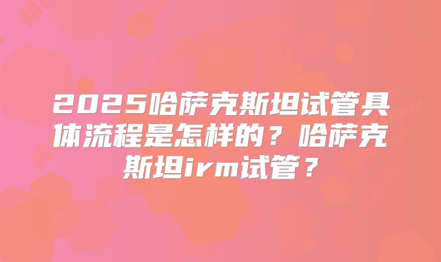 2025哈萨克斯坦试管具体流程是怎样的？哈萨克斯坦irm试管？