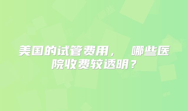 美国的试管费用, 哪些医院收费较透明?