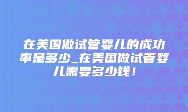 在美国做试管婴儿的成功率是多少_在美国做试管婴儿需要多少钱！