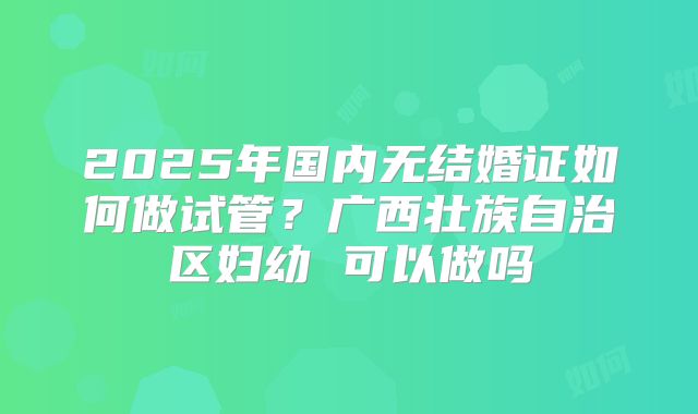 2025年国内无结婚证如何做试管？广西壮族自治区妇幼 可以做吗