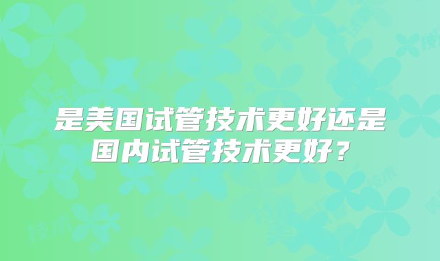是美国试管技术更好还是国内试管技术更好?